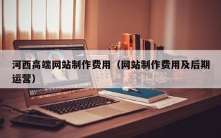 大兴安岭河西高端网站制作费用（网站制作费用及后期运营）