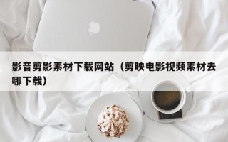 大兴安岭影音剪影素材下载网站（剪映电影视频素材去哪下载）